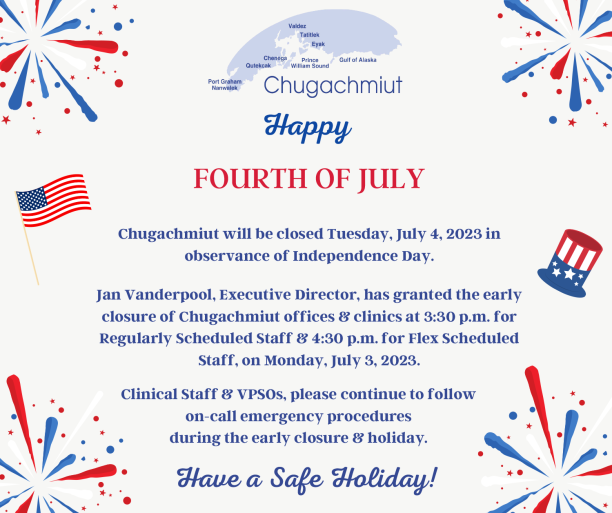 Happy Fourth of July! Chugachmiut will be closed Tuesday, July 4, 2023, in observance of Independence Day. Jan Vanderpool, Executive Director, has granted the early closure of Chugachmiut offices & clinics at 3:30 pm for regularly scheduled staff & 4:30 pm for flex scheduled staff on Friday, July 3, 2023. Clinical Staff & VPSOs, please continue to follow on-call emergency procedures during the early closure & holiday. We will resume regular business hours on Wednesday, July 5, 2023.